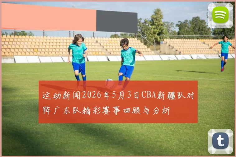运动新闻2026年5月3日CBA新疆队对阵广东队精彩赛事回顾与分析