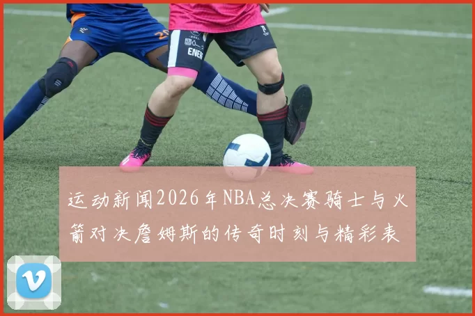 运动新闻2026年NBA总决赛骑士与火箭对决詹姆斯的传奇时刻与精彩表现回顾