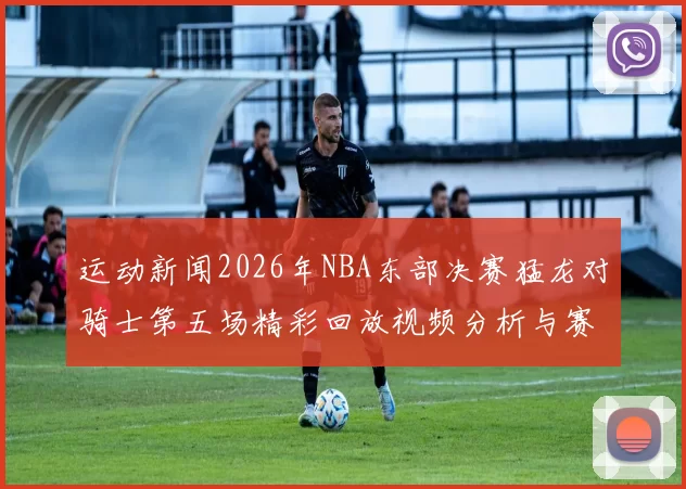 运动新闻2026年NBA东部决赛猛龙对骑士第五场精彩回放视频分析与赛后点评