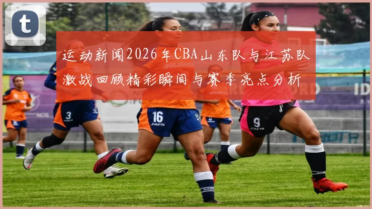 运动新闻2026年CBA山东队与江苏队激战回顾精彩瞬间与赛季亮点分析