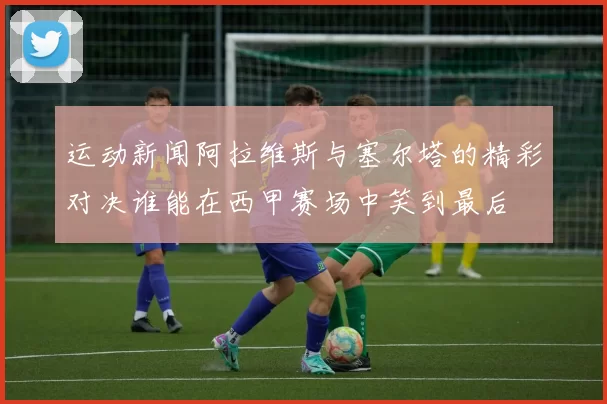 运动新闻阿拉维斯与塞尔塔的精彩对决谁能在西甲赛场中笑到最后