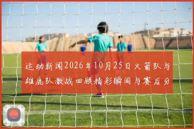 运动新闻2026年10月25日火箭队与雄鹿队激战回顾精彩瞬间与赛后分析