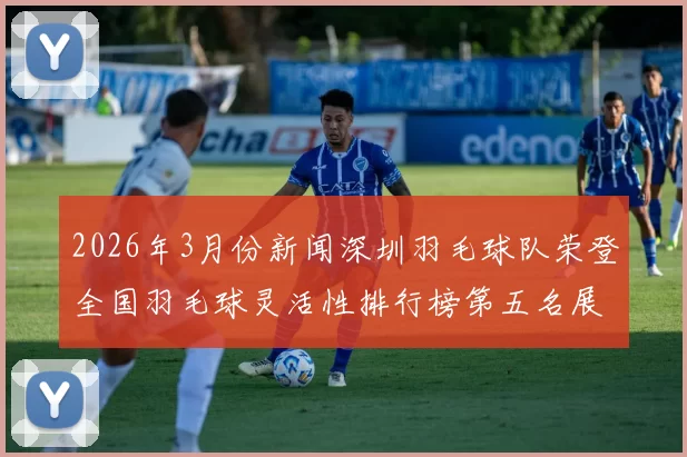 2026年3月份新闻深圳羽毛球队荣登全国羽毛球灵活性排行榜第五名展现卓越实力